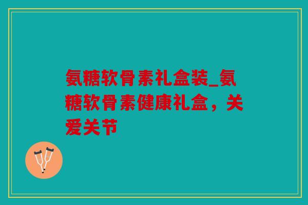 氨糖软骨素礼盒装_氨糖软骨素健康礼盒，关爱关节