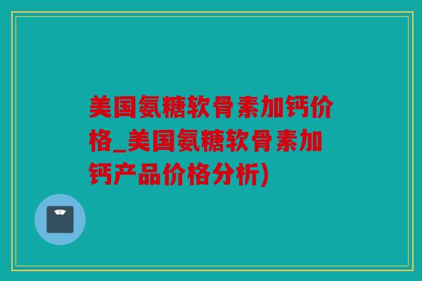 美国氨糖软骨素加钙价格_美国氨糖软骨素加钙产品价格分析)