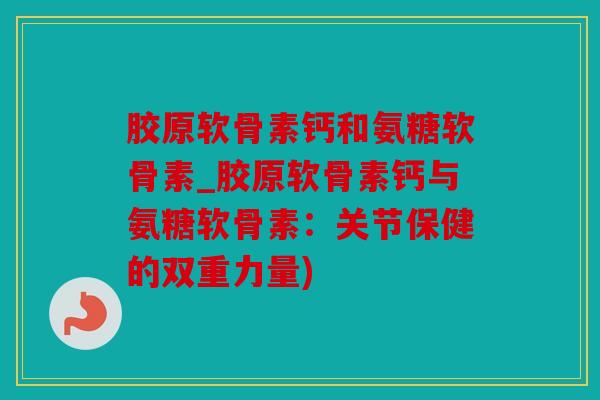 胶原软骨素钙和氨糖软骨素_胶原软骨素钙与氨糖软骨素：关节保健的双重力量)