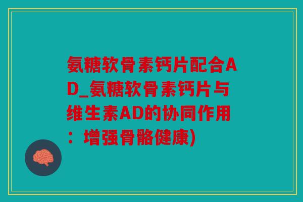 氨糖软骨素钙片配合AD_氨糖软骨素钙片与维生素AD的协同作用：增强骨骼健康)