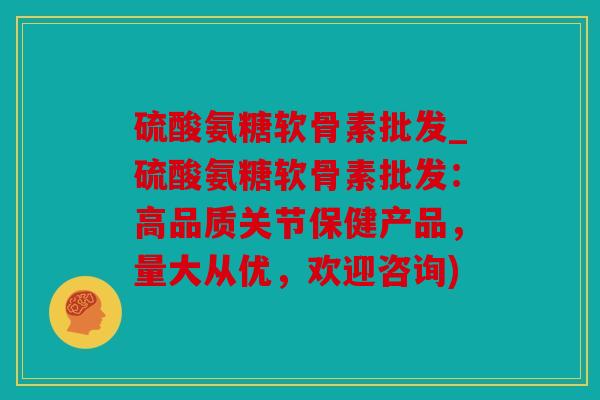 硫酸氨糖软骨素批发_硫酸氨糖软骨素批发：高品质关节保健产品，量大从优，欢迎咨询)