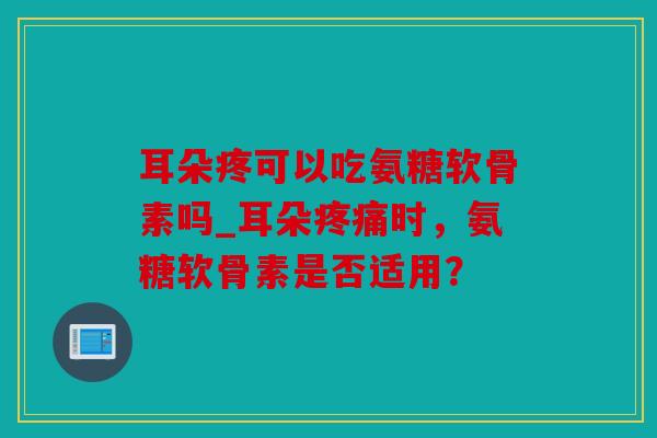耳朵疼可以吃氨糖软骨素吗_耳朵疼痛时，氨糖软骨素是否适用？