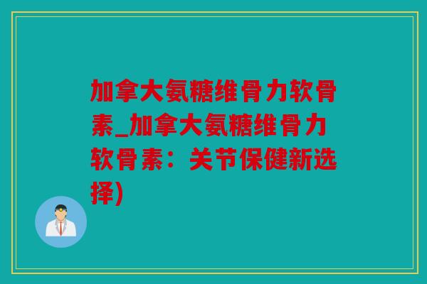 加拿大氨糖维骨力软骨素_加拿大氨糖维骨力软骨素：关节保健新选择)