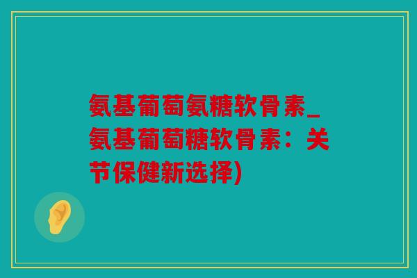氨基葡萄氨糖软骨素_氨基葡萄糖软骨素：关节保健新选择)