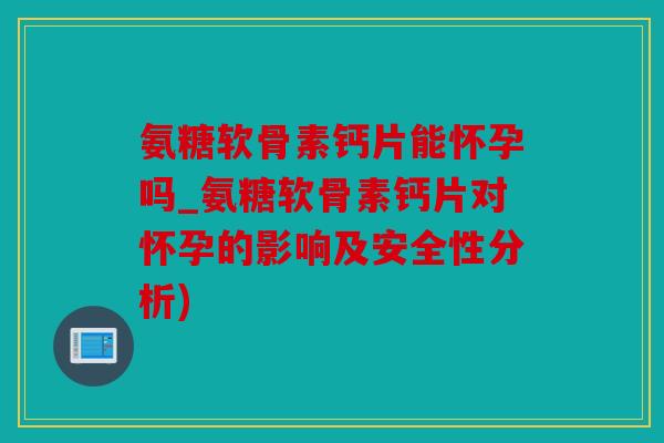 氨糖软骨素钙片能怀孕吗_氨糖软骨素钙片对怀孕的影响及安全性分析)
