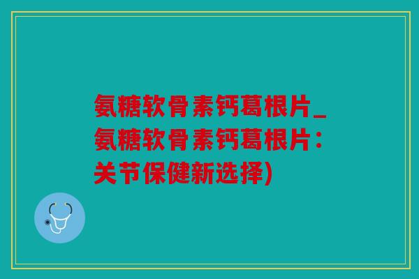 氨糖软骨素钙葛根片_氨糖软骨素钙葛根片：关节保健新选择)