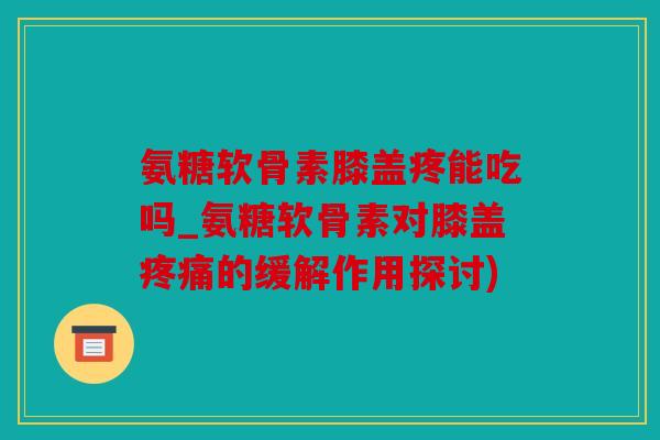 氨糖软骨素膝盖疼能吃吗_氨糖软骨素对膝盖疼痛的缓解作用探讨)