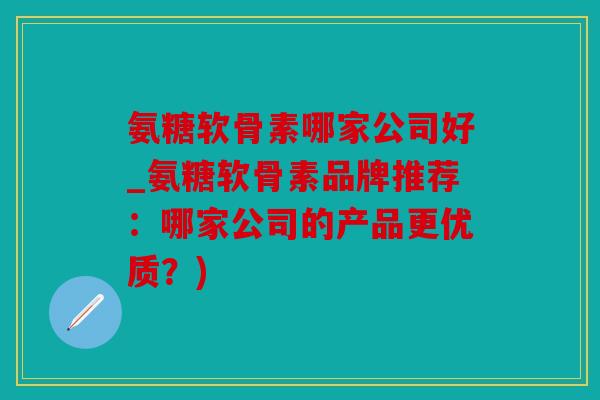 氨糖软骨素哪家公司好_氨糖软骨素品牌推荐：哪家公司的产品更优质？)