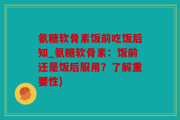 氨糖软骨素饭前吃饭后知_氨糖软骨素：饭前还是饭后服用？了解重要性)