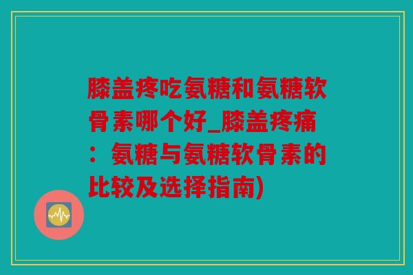 膝盖疼吃氨糖和氨糖软骨素哪个好_膝盖疼痛：氨糖与氨糖软骨素的比较及选择指南)