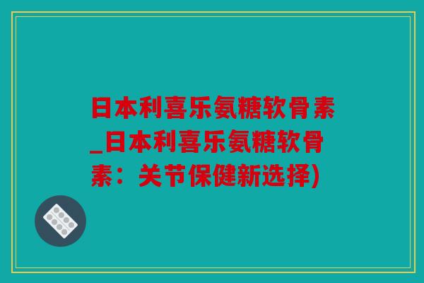 日本利喜乐氨糖软骨素_日本利喜乐氨糖软骨素：关节保健新选择)