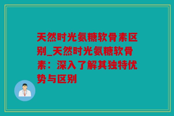 天然时光氨糖软骨素区别_天然时光氨糖软骨素：深入了解其独特优势与区别