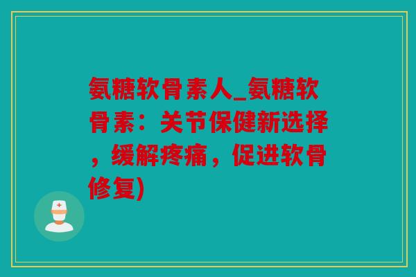氨糖软骨素人_氨糖软骨素：关节保健新选择，缓解疼痛，促进软骨修复)