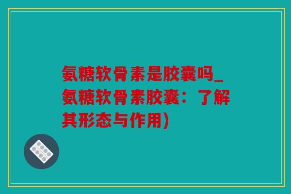 氨糖软骨素是胶囊吗_氨糖软骨素胶囊：了解其形态与作用)