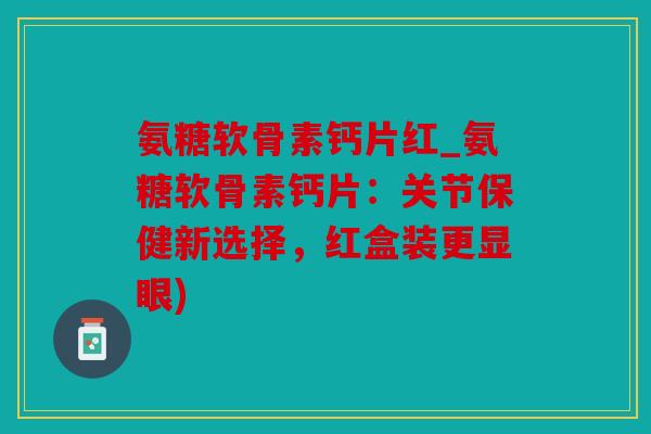 氨糖软骨素钙片红_氨糖软骨素钙片：关节保健新选择，红盒装更显眼)