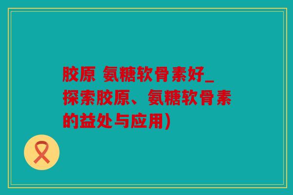 胶原 氨糖软骨素好_探索胶原、氨糖软骨素的益处与应用)
