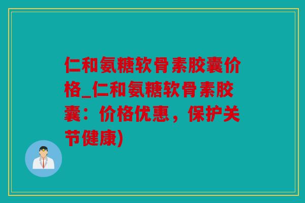 仁和氨糖软骨素胶囊价格_仁和氨糖软骨素胶囊：价格优惠，保护关节健康)
