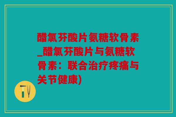 醋氯芬酸片氨糖软骨素_醋氯芬酸片与氨糖软骨素：联合治疗疼痛与关节健康)