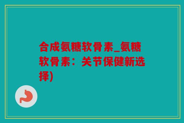 合成氨糖软骨素_氨糖软骨素：关节保健新选择)