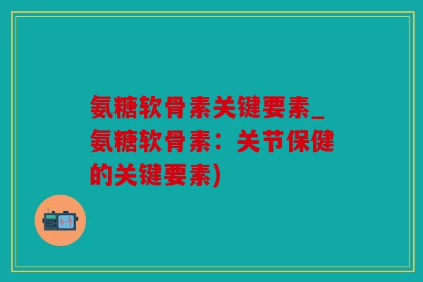 氨糖软骨素关键要素_氨糖软骨素：关节保健的关键要素)