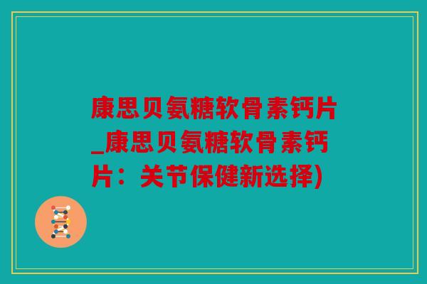 康思贝氨糖软骨素钙片_康思贝氨糖软骨素钙片：关节保健新选择)