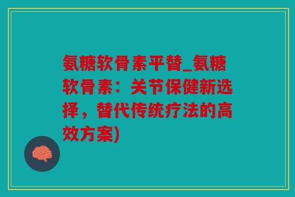 氨糖软骨素平替_氨糖软骨素：关节保健新选择，替代传统疗法的高效方案)