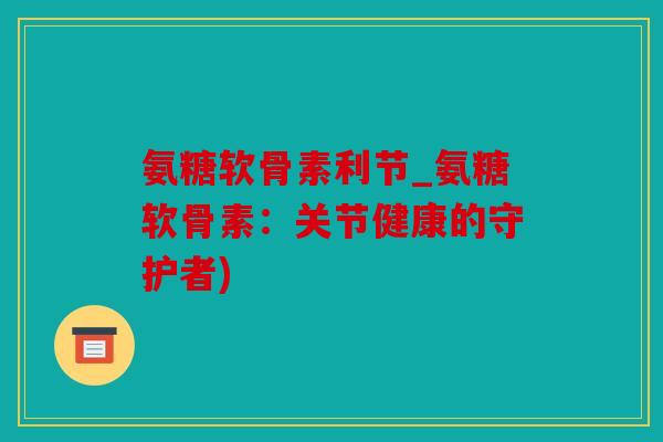 氨糖软骨素利节_氨糖软骨素：关节健康的守护者)