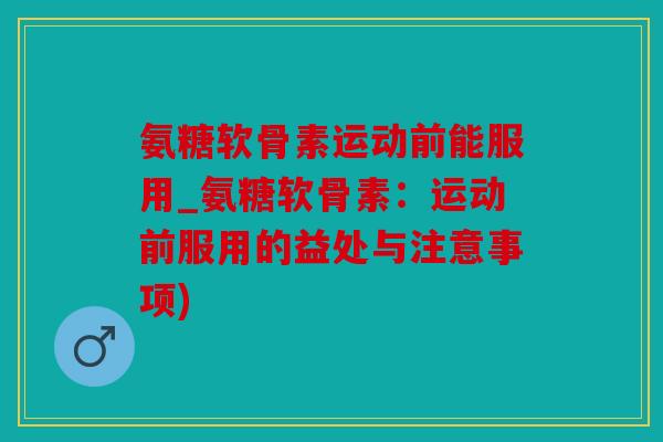 氨糖软骨素运动前能服用_氨糖软骨素：运动前服用的益处与注意事项)