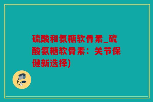 硫酸和氨糖软骨素_硫酸氨糖软骨素：关节保健新选择)