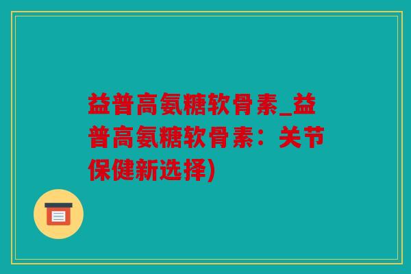 益普高氨糖软骨素_益普高氨糖软骨素：关节保健新选择)