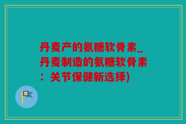 丹麦产的氨糖软骨素_丹麦制造的氨糖软骨素：关节保健新选择)
