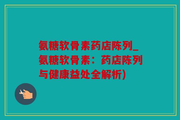 氨糖软骨素药店陈列_氨糖软骨素：药店陈列与健康益处全解析)