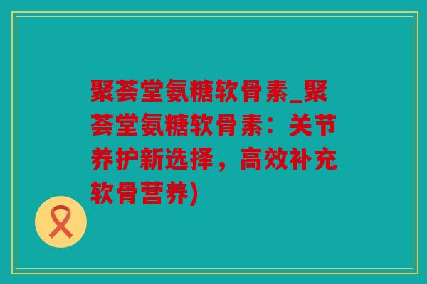 聚荟堂氨糖软骨素_聚荟堂氨糖软骨素：关节养护新选择，高效补充软骨营养)