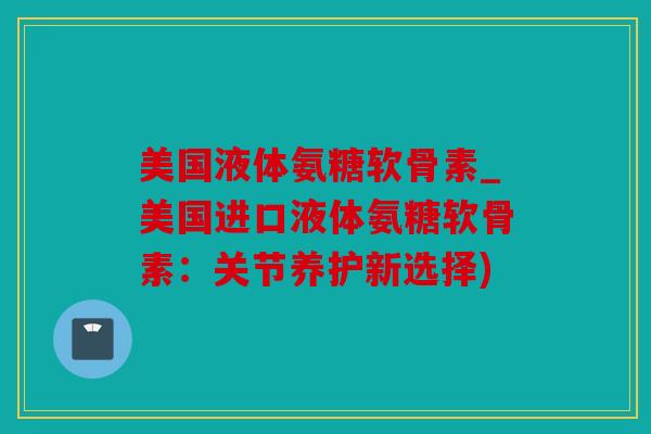 美国液体氨糖软骨素_美国进口液体氨糖软骨素：关节养护新选择)