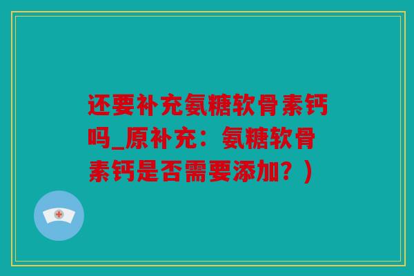 还要补充氨糖软骨素钙吗_原补充：氨糖软骨素钙是否需要添加？)