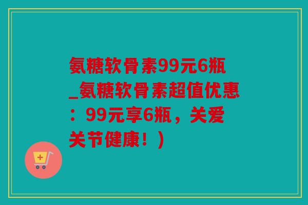氨糖软骨素99元6瓶_氨糖软骨素超值优惠：99元享6瓶，关爱关节健康！)