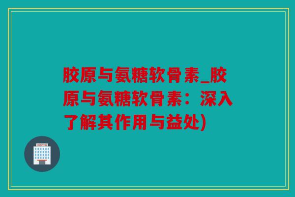 胶原与氨糖软骨素_胶原与氨糖软骨素：深入了解其作用与益处)