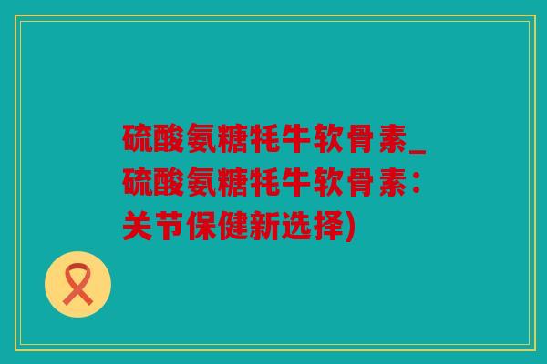 硫酸氨糖牦牛软骨素_硫酸氨糖牦牛软骨素：关节保健新选择)