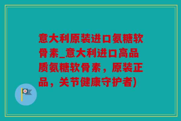 意大利原装进口氨糖软骨素_意大利进口高品质氨糖软骨素，原装正品，关节健康守护者)
