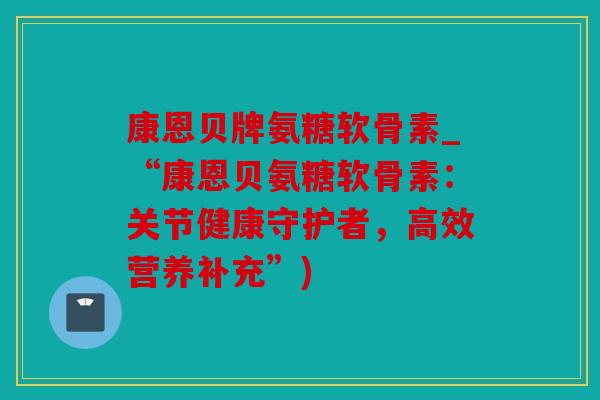 康恩贝牌氨糖软骨素_“康恩贝氨糖软骨素：关节健康守护者，高效营养补充”)
