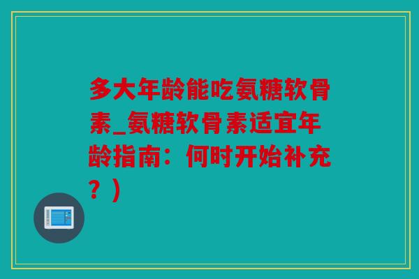 多大年龄能吃氨糖软骨素_氨糖软骨素适宜年龄指南：何时开始补充？)