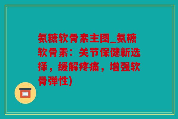 氨糖软骨素主图_氨糖软骨素：关节保健新选择，缓解疼痛，增强软骨弹性)