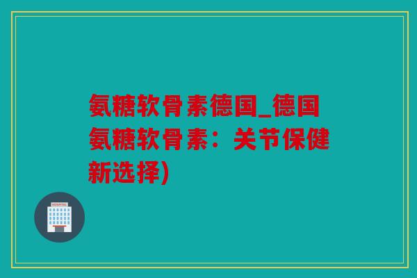 氨糖软骨素德国_德国氨糖软骨素：关节保健新选择)