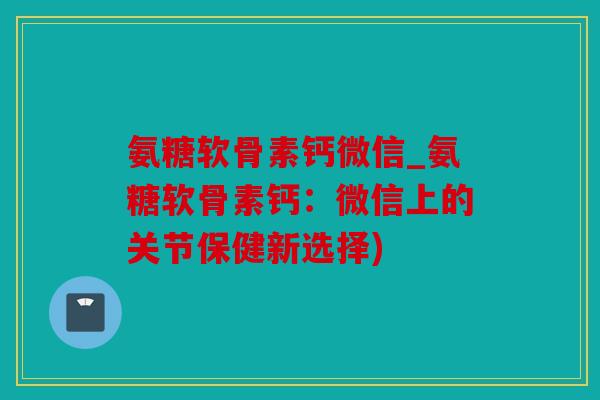 氨糖软骨素钙微信_氨糖软骨素钙：微信上的关节保健新选择)