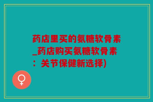 药店里买的氨糖软骨素_药店购买氨糖软骨素：关节保健新选择)