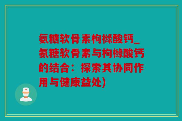 氨糖软骨素枸橼酸钙_氨糖软骨素与枸橼酸钙的结合：探索其协同作用与健康益处)