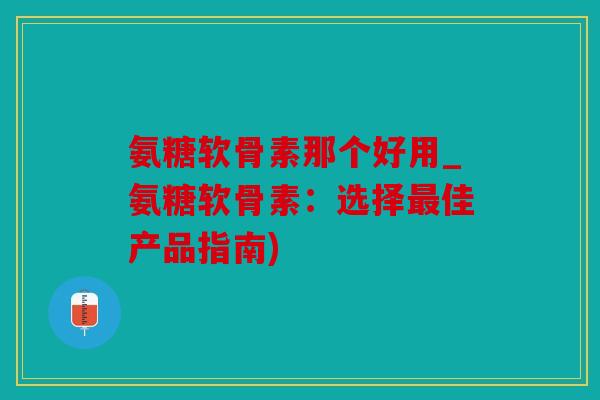氨糖软骨素那个好用_氨糖软骨素：选择最佳产品指南)