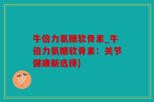 牛倍力氨糖软骨素_牛倍力氨糖软骨素：关节健康新选择)