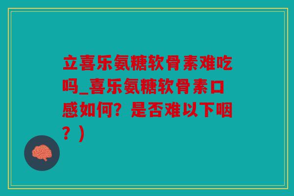 立喜乐氨糖软骨素难吃吗_喜乐氨糖软骨素口感如何？是否难以下咽？)