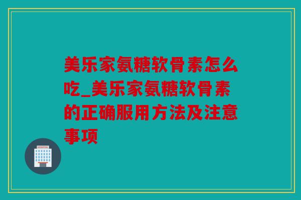 美乐家氨糖软骨素怎么吃_美乐家氨糖软骨素的正确服用方法及注意事项